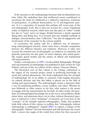 1 ETHNOGRAPHY: A THEORETICALLY ORIENTED … 17
If the attention to the anthropology-literature link has diminished over
time, Fabio Dei underlines how that intellectual season contributed to
accentuate the myth of a fieldwork as a subjective experience, testimony
of participation, of political denunciation, or of anti-hegemonic prac-
tice. It is a conception of research that perhaps still covers part of the
real ethnographic work. But it does not account for a more widespread
reality of empirical research, which does not take place in “other” worlds
but also in “ours” and is no longer divided between a clearly separated
Being there and Being here. It is research that uses multiple methods of
dialogue, documentation, data “collection,” but also of engagement and
involvement of the researcher in the context studied.
In conclusion, the author calls for a different way of character-
izing anthropological research, which arises from a broader comparison
between the different histories and traditions. However, it takes into
account the essential core of ethnography: an endeavor to cautiously and
patiently punctuate the fine grain of social relations, that which gener-
ally escapes grand models and the surface of official and institutional
self-representations.
Finally, a retrospection. In 1997, a book entitled Ethnography. Writings
and representations of anthropology was published in Italy written by Ugo
Fabietti, and one of the two editors of this volume, Vincenzo Matera.
The theoretical core of that volume is the writing, understood as
the engine of any research project aimed at producing knowledge on
social and cultural phenomena. The book emphasized that the strength
of anthropology lies in its ability to construct wide-ranging discourses
on cultural diversity and that this ability is played out in the field of
writing and representation. The anthropologist creates a discursive field,
a way of considering problems, events, conflicts, and values. Whether he
uses fieldwork or other sources to do this, what matters is the power
to engage with the representation he has built. In other words, the speci-
ficity of anthropological knowledge lies in the way it sets problems, thinks
about them, and represents them, not in what, without theoretical open-
ness, is reduced to a mere “technique” of research, nor (even less) in the
“courage” of the intrepid explorer/ethnographer. Today, that position
leads both editors of this volume to reaffirm that “ethnography without
anthropology is nothingness” (Ingold 2007) to express a critique of the
ethnographic “fashion” that has dominated and still dominates the recent
field: a retreat into angles of the world from which few then succeed in
 