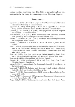 18 V. MATERA AND A. BISCALDI
coming out in a convincing way. The ability to persuade is played on a
complexity that has many faces, as emerges in the following chapters.
References
Appadurai, A. (1996). Modernity at Large. Cultural Dimensions of Globalization.
Minneapolis: University of Minnesota Press.
Appadurai, A. (2004). The Capacity to Aspire. In R. Vijayendra & M. Walton
(Eds.), Culture and Public Action. Stanford: Stanford University Press.
Comaroff, J., & Comaroff, J. L. (1992). Ethnography and Historical Imagina-
tion. Boulder, CO: Westview Press.
Evans-Pritchard, E. E. (1973). Some Reminiscences and Reflections on Field-
work. Journal of the Anthropological Society of Oxford, 4(1), 1–12.
Fabietti, U., & Matera, V. (Eds.). (1997). Etnografia. Scritture e rappresentazioni
dell’antropologia. Roma: Carocci.
Fabietti, U., Malighetti, R., & Matera, V. (2020). Dal tribale al globale. Milano:
Pearson.
Fillitz, T. (2013). Spatialising the Field: Conceptualising Fields and Interconnec-
tions in the Context of Contemporary Art of Africa. In V. Matera (Ed.),
De-constructing the Field (Archivio Antropologico Mediterraneo [on line],
XVI, 15(2), 19–28).
Geertz, C. (1973). Deep Play: Notes on the Balinese Cockfight. In C. Geertz
(Ed.), The Interpretation of Cultures (pp. 412–454). Boston: Basic Book.
Ginzburg, C. (1986). Miti, emblemi, spie. Torino: Einaudi.
Hannerz, U. (2010). Anthropology’s World. Life in a Twenty-First Century
Discipline. London: Pluto Press.
Ingold, T. (2007). Anthropology Is Not Ethnography. Radcliffe-Brown Lecture to
the British Academy.
Lanternari, V. (1963). The Religions of the Oppressed. A Study of Modern Messianic
Cults. New York and London: McGibbon & Kee.
Matera, V. (2013). Deconstructing the Field. Archivio Antropologico Mediter-
raneo, XVI, 15(2).
Matera, V. (2019). La memoria dell’antropologo. Retrospezioni o interpretazioni
ex-post. Antropologia, 6(1), 49–61.
Wright Mills, C. (1961). The Sociological Imagination. New York: Grove Press.
 