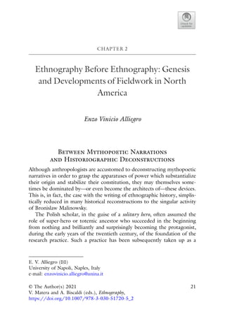 CHAPTER 2
Ethnography Before Ethnography: Genesis
and Developments of Fieldwork in North
America
Enzo Vinicio Alliegro
Between Mythopoetic Narrations
and Historiographic Deconstructions
Although anthropologists are accustomed to deconstructing mythopoetic
narratives in order to grasp the apparatuses of power which substantialize
their origin and stabilize their constitution, they may themselves some-
times be dominated by—or even become the architects of—these devices.
This is, in fact, the case with the writing of ethnographic history, simplis-
tically reduced in many historical reconstructions to the singular activity
of Bronislaw Malinowsky.
The Polish scholar, in the guise of a solitary hero, often assumed the
role of super-hero or totemic ancestor who succeeded in the beginning
from nothing and brilliantly and surprisingly becoming the protagonist,
during the early years of the twentieth century, of the foundation of the
research practice. Such a practice has been subsequently taken up as a
E. V. Alliegro (B)
University of Napoli, Naples, Italy
e-mail: enzovinicio.alliegro@unina.it
© The Author(s) 2021
V. Matera and A. Biscaldi (eds.), Ethnography,
https://doi.org/10.1007/978-3-030-51720-5_2
21
 