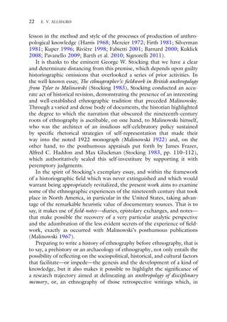 22 E. V. ALLIEGRO
lesson in the method and style of the processes of production of anthro-
pological knowledge (Harris 1968; Mercier 1972; Firth 1981; Silverman
1981; Kuper 1996; Rivière 1998; Fabietti 2001; Barnard 2000; Kuklick
2008; Pavanello 2009; Barth et al. 2010; Signorelli 2011).
It is thanks to the eminent George W. Stocking that we have a clear
and determinate distancing from this premise, which depends upon guilty
historiographic omissions that overlooked a series of prior activities. In
the well-known essay, The ethnographer’s: fieldwork in British anthropology
from Tylor to Malinowski (Stocking 1983), Stocking conducted an accu-
rate act of historical revision, demonstrating the presence of an interesting
and well-established ethnographic tradition that preceded Malinowsky.
Through a varied and dense body of documents, the historian highlighted
the degree to which the narration that obscured the nineteenth-century
roots of ethnography is ascribable, on one hand, to Malinowski himself,
who was the architect of an insidious self-celebratory policy sustained
by specific rhetorical strategies of self-representation that made their
way into the noted 1922 monograph (Malinowski 1922) and, on the
other hand, to the posthumous appraisals put forth by James Frazer,
Alfred C. Haddon and Max Gluckman (Stocking 1983, pp. 110–112),
which authoritatively sealed this self-investiture by supporting it with
peremptory judgments.
In the spirit of Stocking’s exemplary essay, and within the framework
of a historiographic field which was never extinguished and which would
warrant being appropriately revitalized, the present work aims to examine
some of the ethnographic experiences of the nineteenth century that took
place in North America, in particular in the United States, taking advan-
tage of the remarkable heuristic value of documentary sources. That is to
say, it makes use of field-notes—diaries, epistolary exchanges, and notes—
that make possible the recovery of a very particular analytic perspective
and the adumbration of the less evident secrets of the experience of field-
work, exactly as occurred with Malinowski’s posthumous publications
(Malinowski 1967).
Preparing to write a history of ethnography before ethnography, that is
to say, a prehistory or an archaeology of ethnography, not only entails the
possibility of reflecting on the sociopolitical, historical, and cultural factors
that facilitate—or impede—the genesis and the development of a kind of
knowledge, but it also makes it possible to highlight the significance of
a research trajectory aimed at delineating an anthropology of disciplinary
memory, or, an ethnography of those retrospective writings which, in
 
