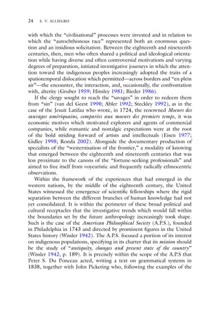 24 E. V. ALLIEGRO
with which the “civilisational” processes were invested and in relation to
which the “autochthonous race” represented both an enormous ques-
tion and an insidious solicitation. Between the eighteenth and nineteenth
centuries, then, men who often shared a political and ideological orienta-
tion while having diverse and often controversial motivations and varying
degrees of preparation, initiated investigative journeys in which the atten-
tion toward the indigenous peoples increasingly adopted the traits of a
spatiotemporal dislocation which permitted—across borders and “en plein
air”—the encounter, the interaction, and, occasionally, the confrontation
with, alterity (Gruber 1959; Hinsley 1981; Bieder 1986).
If the clergy sought to reach the “savages” in order to redeem them
from “sin” (van del Geest 1990; Abler 1992; Steckley 1992), as in the
case of the Jesuit Latifau who wrote, in 1724, the renowned Moeurs des
sauvages amériquains, comparées aux moeurs des premiers temps, it was
economic motives which motivated explorers and agents of commercial
companies, while romantic and nostalgic expectations were at the root
of the bold striding forward of artists and intellectuals (Eisen 1977;
Gidley 1998; Ronda 2002). Alongside the documentary production of
specialists of the “westernisation of the frontier,” a modality of knowing
that emerged between the eighteenth and nineteenth centuries that was
less proximate to the canons of the “fortune-seeking professionals” and
aimed to free itself from voyeuristic and frequently radically ethnocentric
observations.
Within the framework of the experiences that had emerged in the
western nations, by the middle of the eighteenth century, the United
States witnessed the emergence of scientific fellowships where the rigid
separation between the different branches of human knowledge had not
yet consolidated. It is within the perimeter of these broad political and
cultural receptacles that the investigative trends which would fall within
the boundaries set by the future anthropology increasingly took shape.
Such is the case of the American Philosophical Society (A.P.S.), founded
in Philadelphia in 1743 and directed by prominent figures in the United
States history (Wissler 1942). The A.P.S. focused a portion of its interest
on indigenous populations, specifying in its charter that its mission should
be the study of “antiquity, changes and present state of the country”
(Wissler 1942, p. 189). It is precisely within the scope of the A.P.S that
Peter S. Du Ponceau acted, writing a text on grammatical systems in
1838, together with John Pickering who, following the examples of the
 