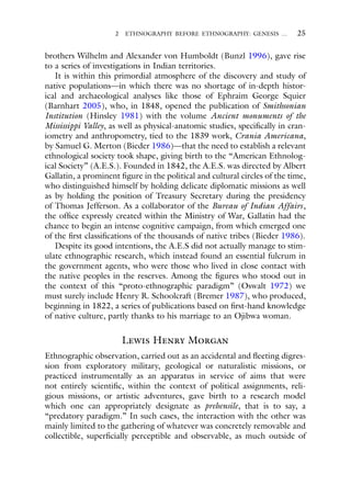 2 ETHNOGRAPHY BEFORE ETHNOGRAPHY: GENESIS … 25
brothers Wilhelm and Alexander von Humboldt (Bunzl 1996), gave rise
to a series of investigations in Indian territories.
It is within this primordial atmosphere of the discovery and study of
native populations—in which there was no shortage of in-depth histor-
ical and archaeological analyses like those of Ephraim George Squier
(Barnhart 2005), who, in 1848, opened the publication of Smithsonian
Institution (Hinsley 1981) with the volume Ancient monuments of the
Mississippi Valley, as well as physical-anatomic studies, specifically in cran-
iometry and anthropometry, tied to the 1839 work, Crania Americana,
by Samuel G. Merton (Bieder 1986)—that the need to establish a relevant
ethnological society took shape, giving birth to the “American Ethnolog-
ical Society” (A.E.S.). Founded in 1842, the A.E.S. was directed by Albert
Gallatin, a prominent figure in the political and cultural circles of the time,
who distinguished himself by holding delicate diplomatic missions as well
as by holding the position of Treasury Secretary during the presidency
of Thomas Jefferson. As a collaborator of the Bureau of Indian Affairs,
the office expressly created within the Ministry of War, Gallatin had the
chance to begin an intense cognitive campaign, from which emerged one
of the first classifications of the thousands of native tribes (Bieder 1986).
Despite its good intentions, the A.E.S did not actually manage to stim-
ulate ethnographic research, which instead found an essential fulcrum in
the government agents, who were those who lived in close contact with
the native peoples in the reserves. Among the figures who stood out in
the context of this “proto-ethnographic paradigm” (Oswalt 1972) we
must surely include Henry R. Schoolcraft (Bremer 1987), who produced,
beginning in 1822, a series of publications based on first-hand knowledge
of native culture, partly thanks to his marriage to an Ojibwa woman.
Lewis Henry Morgan
Ethnographic observation, carried out as an accidental and fleeting digres-
sion from exploratory military, geological or naturalistic missions, or
practiced instrumentally as an apparatus in service of aims that were
not entirely scientific, within the context of political assignments, reli-
gious missions, or artistic adventures, gave birth to a research model
which one can appropriately designate as prehensile, that is to say, a
“predatory paradigm.” In such cases, the interaction with the other was
mainly limited to the gathering of whatever was concretely removable and
collectible, superficially perceptible and observable, as much outside of
 