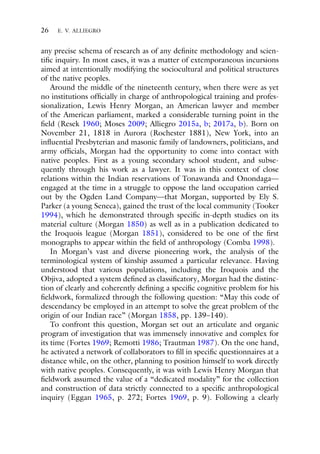 26 E. V. ALLIEGRO
any precise schema of research as of any definite methodology and scien-
tific inquiry. In most cases, it was a matter of extemporaneous incursions
aimed at intentionally modifying the sociocultural and political structures
of the native peoples.
Around the middle of the nineteenth century, when there were as yet
no institutions officially in charge of anthropological training and profes-
sionalization, Lewis Henry Morgan, an American lawyer and member
of the American parliament, marked a considerable turning point in the
field (Resek 1960; Moses 2009; Alliegro 2015a, b; 2017a, b). Born on
November 21, 1818 in Aurora (Rochester 1881), New York, into an
influential Presbyterian and masonic family of landowners, politicians, and
army officials, Morgan had the opportunity to come into contact with
native peoples. First as a young secondary school student, and subse-
quently through his work as a lawyer. It was in this context of close
relations within the Indian reservations of Tonawanda and Onondaga—
engaged at the time in a struggle to oppose the land occupation carried
out by the Ogden Land Company—that Morgan, supported by Ely S.
Parker (a young Seneca), gained the trust of the local community (Tooker
1994), which he demonstrated through specific in-depth studies on its
material culture (Morgan 1850) as well as in a publication dedicated to
the Iroquois league (Morgan 1851), considered to be one of the first
monographs to appear within the field of anthropology (Comba 1998).
In Morgan’s vast and diverse pioneering work, the analysis of the
terminological system of kinship assumed a particular relevance. Having
understood that various populations, including the Iroquois and the
Objiva, adopted a system defined as classificatory, Morgan had the distinc-
tion of clearly and coherently defining a specific cognitive problem for his
fieldwork, formalized through the following question: “May this code of
descendancy be employed in an attempt to solve the great problem of the
origin of our Indian race” (Morgan 1858, pp. 139–140).
To confront this question, Morgan set out an articulate and organic
program of investigation that was immensely innovative and complex for
its time (Fortes 1969; Remotti 1986; Trautman 1987). On the one hand,
he activated a network of collaborators to fill in specific questionnaires at a
distance while, on the other, planning to position himself to work directly
with native peoples. Consequently, it was with Lewis Henry Morgan that
fieldwork assumed the value of a “dedicated modality” for the collection
and construction of data strictly connected to a specific anthropological
inquiry (Eggan 1965, p. 272; Fortes 1969, p. 9). Following a clearly
 