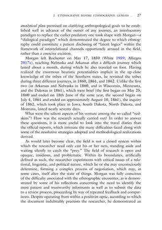 2 ETHNOGRAPHY BEFORE ETHNOGRAPHY: GENESIS … 27
analytical plan premised on clarifying anthropological goals to be estab-
lished well in advance of the outset of any journey, an interlocutory
paradigm to replace the earlier predatory one took shape with Morgan—a
“dialogical paradigm” which demonstrated the degree to which ethnog-
raphy could constitute a patient disclosing of “latent logics” within the
framework of interrelational channels opportunely arrayed in the field,
rather than a coercive excision.
Morgan left Rochester on May 17, 1859 (White 1959; Alliegro
2017a), reaching Nebraska and Arkansas after a difficult journey which
lasted about a month, during which he also traveled on foot. Having
realized the enormous heuristic potentialities implicit in the up-close
knowledge of the tribes of the Southern states, he revisited the tribes
during three different journeys, in 1860, 1861, and 1862. Unlike the first
two (in Arkansas and Nebraska in 1860, and in Wisconsin, Minnesota,
and the Dakotas in 1861), which were brief (the first began on May 25,
1860 and ended on 18th June of the same year, the second began on
July 4, 1861 and ended on approximately August 10, 1861), the inquiry
of 1862, which took place in Iowa, South Dakota, North Dakota, and
Montana, lasted nearly seventy days.
What were the salient aspects of his venture among the so-called “red-
skins”? How was the research actually carried out? In order to answer
these questions, it is more useful to look into the travel diaries than
the official reports, which intimate the many difficulties faced along with
some of the resolutive strategies adopted and methodological realizations
derived.
As would later become clear, the field is not a closed system within
which the researcher need only cast his or her nets, standing aside and
waiting silently to catch the “prey.” The field of research is open and
opaque, insidious, and problematic. Within its boundaries, artificially
defined as such, the researcher experiments with critical issues of a rela-
tional, linguistic, and political nature, which he or she may unconsciously
determine, forming a complex process of negotiation, which may, in
some cases, itself alter the state of things. Morgan was fully conscious
of the difficulty associated with the ethnographic encounter, as is demon-
strated by some of his reflections concerning the need to identify the
most patient and trustworthy informants as well as to submit the data
to a review process, proceeding by way of repeated feedback and compar-
isons. Despite operating from within a positivist optic, according to which
the document indubitably preexists the researcher, he demonstrated an
 