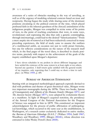 28 E. V. ALLIEGRO
awareness of a series of obstacles standing in the way of unveiling, as
well as of the urgency of modeling relational contexts based on trust and
reciprocity. Having begun the study while sharing some of the dominant
positions circulating in the political contexts of the time, which placed
profound faith in the inherent goodness of the (forced) assimilation of the
indigenous peoples, Morgan was compelled to revise some of his points
of view, to the point of reaching conclusions that were, in some ways,
revolutionary and expressing the idea that only a genetic commingling,
through intermarriage, could lead to the desired “Americanisation.” From
a mere aseptic site of removal as it had been reductively conceived in many
preceding experiences, the field of study came to assume the outlines
of a multifaceted ambit, an occasion not just to verify preset formulas,
but one for reflexive considerations on the nature of the research itself
which, in the final pages of the travel diary, is described in clearly posi-
tive terms, precisely with respect to the achievement of the goals of the
inquiry established upon Morgan’s departure:
I have eleven schedules in my pockets in eleven different languages and
have settled the existence of the same system in at least eight or ten others,
beyond any question. I shall return quite satisfied with the general results
of my inquiries, only regretting that I could stay so short a time in each
place. (in White 1959, p. 69)
Bureau of American Ethnology
Starting with an integrated methodological approach expressly devised to
deal with problems and themes of great theoretical value, Morgan wrote
two important monographs during the 1870s. These two books, Systems
of Consanguinity and Affinity of the Human Family (Morgan 1871) and
The Ancient Society (Morgan 1877), were adopted by evolutionist theory
as a manifesto. In light of Morgan’s acquired notoriety, the presidency
of the Annual Congress of the National Association for the Progress
of Science was assigned to him in 1879. This constituted an important
acknowledgment for the process of public affirmation of anthropolog-
ical knowledge, which occurred in the same year as the establishment, in
Washington, of a research center exclusively dedicated to native studies,
the Bureau of American Ethnology (B.A.E.)1 (Wallace 1954; Judd 1967;
Woodbury and Woodbury 1999; Alliegro 2014b), whose direction was
entrusted to John Wesley Powell (Aton 2010).
 