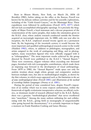 2 ETHNOGRAPHY BEFORE ETHNOGRAPHY: GENESIS … 29
Born in Mount Morris, New York, on March 24, 1834 (
Brooklyn 1902), before taking on the office at the Bureau, Powell was
known for his delicate military activities and for his scientific explorations,
including of the “Little Grand Canyon,” on the Mississippi River. These
expeditions were followed by publications (Powell 1875, 1877) which
did not lack accomplished ethnographic openings. It is precisely the biog-
raphy of Major Powell, a loyal statesman and a devout proponent of the
westernization of the native peoples, that makes the orientation given to
the B.A.E. clear, where analytic research conducted outside the frontier
acquired an increasingly important role. In 1880, only one year after its
inception, the B.A.E. employed around twenty agents on a permanent
basis. By the beginning of the twentieth century it would become the
most important and qualified anthropological research center in the world
(Haddon 1902), where, in addition to philologists, stenographers, and
artists assigned to the work of cataloguing and filing, and to photog-
raphers, many researchers figured who were officially engaged with it
as “ethnographers.” The most important results achieved by the group
directed by Powell were published in the B.A.E.’s “Annual Report.”
These were enormous, elegant volumes often exceeding one thousand
pages, furnished with rich iconographic contributions, which made them
an imposing step forward in the development of visual anthropology.
From 1879 to 1902, the “Annual Reports” made space not only for
analytic treatises about single ethnic groups and comparative analyses
between multiple ones, but also to methodological insights, as shown by
the first volumes, in which essays appeared such as On limitation to the use
of some anthropological data (Powell 1881) and Illustration of the method
of recording Indian Languages (Dorsey et al. 1881).
During the period of time considered here, despite Powell’s imposi-
tion of an outline which was in some respects authoritarian, within the
framework of rigidly evolutionist interpretative schemas, no official, exclu-
sive, or dominant model of research affirmed itself in the B.A.E. Rather,
there was a genuine “methodological pluralism” that never overflowed
into “anarchism.” Among the many authors militating for and collabo-
rating with the B.A.E., giving birth to monographs of unquestionable
value going beyond the documentary,2 it is certainly important to linger
a moment on Frank Hamilton Cushing and James Mooney.
 