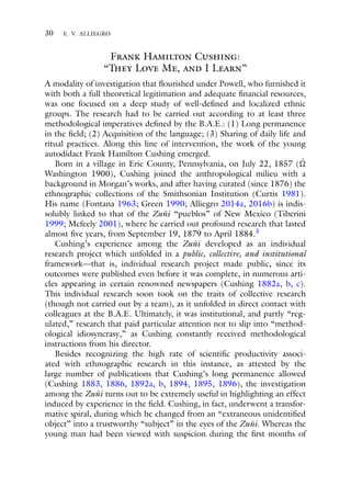 30 E. V. ALLIEGRO
Frank Hamilton Cushing:
“They Love Me, and I Learn”
A modality of investigation that flourished under Powell, who furnished it
with both a full theoretical legitimation and adequate financial resources,
was one focused on a deep study of well-defined and localized ethnic
groups. The research had to be carried out according to at least three
methodological imperatives defined by the B.A.E.: (1) Long permanence
in the field; (2) Acquisition of the language; (3) Sharing of daily life and
ritual practices. Along this line of intervention, the work of the young
autodidact Frank Hamilton Cushing emerged.
Born in a village in Erie County, Pennsylvania, on July 22, 1857 ( ´

Washington 1900), Cushing joined the anthropological milieu with a
background in Morgan’s works, and after having curated (since 1876) the
ethnographic collections of the Smithsonian Institution (Curtis 1981).
His name (Fontana 1963; Green 1990; Alliegro 2014a, 2016b) is indis-
solubly linked to that of the Zuñi “pueblos” of New Mexico (Tiberini
1999; Mcfeely 2001), where he carried out profound research that lasted
almost five years, from September 19, 1879 to April 1884.3
Cushing’s experience among the Zuñi developed as an individual
research project which unfolded in a public, collective, and institutional
framework—that is, individual research project made public, since its
outcomes were published even before it was complete, in numerous arti-
cles appearing in certain renowned newspapers (Cushing 1882a, b, c).
This individual research soon took on the traits of collective research
(though not carried out by a team), as it unfolded in direct contact with
colleagues at the B.A.E. Ultimately, it was institutional, and partly “reg-
ulated,” research that paid particular attention not to slip into “method-
ological idiosyncrasy,” as Cushing constantly received methodological
instructions from his director.
Besides recognizing the high rate of scientific productivity associ-
ated with ethnographic research in this instance, as attested by the
large number of publications that Cushing’s long permanence allowed
(Cushing 1883, 1886, 1892a, b, 1894, 1895, 1896), the investigation
among the Zuñi turns out to be extremely useful in highlighting an effect
induced by experience in the field. Cushing, in fact, underwent a transfor-
mative spiral, during which he changed from an “extraneous unidentified
object” into a trustworthy “subject” in the eyes of the Zuñi. Whereas the
young man had been viewed with suspicion during the first months of
 