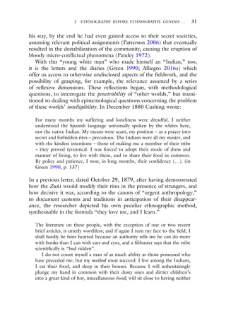 2 ETHNOGRAPHY BEFORE ETHNOGRAPHY: GENESIS … 31
his stay, by the end he had even gained access to their secret societies,
assuming relevant political assignments (Patterson 2006) that eventually
resulted in the destabilization of the community, causing the eruption of
bloody micro-conflictual phenomena (Pandey 1972).
With this “young white man” who made himself an “Indian,” too,
it is the letters and the diaries (Green 1990; Alliegro 2016a) which
offer us access to otherwise undisclosed aspects of the fieldwork, and the
possibility of grasping, for example, the relevance assumed by a series
of reflexive dimensions. These reflections began, with methodological
questions, to interrogate the penetrability of “other worlds,” but transi-
tioned to dealing with epistemological questions concerning the problem
of these worlds’ intelligibility. In December 1880 Cushing wrote:
For many months my suffering and loneliness were dreadful. I neither
understood the Spanish language universally spoken by the whites here,
nor the native Indian. My means were scant, my position – as a prayer into
secret and forbidden rites – precarious. The Indians were all my master, and
with the kindest intentions – those of making me a member of their tribe
– they proved tyrannical. I was forced to adopt their mode of dress and
manner of living, to live with them, and to share their food in common.
By policy and patience, I won, in long months, their confidence (…). (in
Green 1990, p. 137)
In a previous letter, dated October 29, 1879, after having demonstrated
how the Zuñi would modify their rites in the presence of strangers, and
how decisive it was, according to the canons of “urgent anthropology,”
to document customs and traditions in anticipation of their disappear-
ance, the researcher depicted his own peculiar ethnographic method,
synthesisable in the formula “they love me, and I learn.”
The literature on these people, with the exception of one or two recent
brief articles, is utterly worthless; and if again I turn my face to the field, I
shall hardly be faint hearted because an authority tells me he can do more
with books than I can with ears and eyes, and a filibuster says that the tribe
scientifically is “bed ridden”.
I do not count myself a man of as much ability as those possessed who
have preceded me; but my method must succeed. I live among the Indians,
I eat their food, and sleep in their houses. Because I will unhesitatingly
plunge my hand in common with their dusty ones and dirtier children’s
into a great kind of hot, miscellaneous food; will sit close to having neither
 