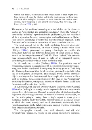 32 E. V. ALLIEGRO
vermin nor disease, will fondle and talk sweet Indian to their bright eyed
little babies; will wear the blanket and tie the pania around my long hair;
will look with unfeigned reverence on their beautiful and ancient cere-
monies, never laughing at any absurd observance, they love me, and I
learn. (Green 1990, p. 60)
The research that unfolded according to a model that can be character-
ized as an “experiential and empathic paradigm,” where the “doing” is
oriented by “thinking” a precise scientific problematic, did not provide at
all for a separation between ethnographic and archival research. Rather,
such a model constituted a worthwhile multidisciplinary approach, in the
framework of a continuous comparison of sources and documents.
The work carried out in the field, oscillating between depression
and the feeling of satisfaction, of which Cushing’s diaries retain traces
(Alliegro 2016a), persuaded the young ethnologist to consider the
connection between the different dimensions of social action as funda-
mental to the comprehension of Zuñi life. Their “beliefs,” for example,
were understandable only if read in light of an integrated system,
considering behavioral codes as much expressive ones.
In his study on ceramics (Cushing 1886), this particular way of
proceeding, merging interpretation with a consistent documentary repos-
itory, was further confirmed. Participating for many years in Zuñi daily
life, Cushing discovered that the decorations possessed a symbolic value
tied to their general value system. This emerged from a careful analysis of
objects and myths that demonstrated, for example, that in some artifacts
used for cooking, the decorative lines were left open so that “something”
animating the ceramic, once placed in contact with the flames, could leave
the object, and be safe from the fire.
It is, however, with the text Outlines of Zuñi Creation Myths (Cushing
1896) that Cushing’s knowledge would express its heuristic value to the
highest level of abstraction. Through a patient labor of stitching together
fragments of knowledge assumed in different moments of fieldwork, we
see the anthropologist passing from a single aspect to more general
modeling, pushing finally toward the reconstruction of a complex system
in which the astral, earthly, and social dimensions, reciprocally inter-
twined, reverberate in the belief systems and in ritual practices, proceeding
from specific classificatory patterns.
The ethnographic research, beset with obstacles and rife with
psychophysical uneasiness, results in the young researcher’s narration,
 