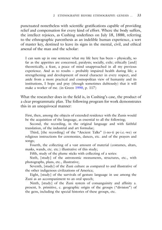 2 ETHNOGRAPHY BEFORE ETHNOGRAPHY: GENESIS … 33
punctuated nonetheless with scientific gratifications capable of providing
relief and compensation for every kind of effort. Where the body suffers,
the intellect rejoices, as Cushing underlines on July 18, 1880, referring
to the ethnographic parenthesis as an indelible human experience, a sort
of master key, destined to leave its signs in the mental, civil, and ethical
arsenal of the man and the scholar:
I can sum up in one sentence what my life here has been – physically, so
far as the appetites are concerned, paralysis; socially, exile; ethically [and]
theoretically, a feast, a peace of mind unapproached in all my previous
experience. And as to results – probably impaired health during life; a
strengthening and development of moral character in every respect, and
aside from a more practical and cosmopolitan view of humanity and its
institutions, I hope and pray (though sometimes dubiously) that it will
make a worker of me. (in Green 1990, p. 117)
What the researcher does in the field is, in Cushing’s case, the product of
a clear programmatic plan. The following program for work demonstrates
this in an unequivocal manner:
First, then, among the objects of extended residence with the Zunis would
be the acquisition of the language, as essential to all the following;
Second, the recording, in the original language and with faithful
translation, of the industrial and art formulae;
Third, [the recording] of the “Ancient Talks” (i-no-ti pe-i.e.-we) or
religious instructions for ceremonies, dances, etc. and of the prayers and
songs;
Fourth, the collecting of a vast amount of material (costumes, altars,
masks, wands, etc. etc.) illustrative of this study;
Fifth, study of the plume sticks with collecting of a series:
Sixth, [study] of the astronomic monuments, structures, etc., with
photographs, plans, etc., illustrative;
Seventh, [study] of the Zuni culture as compared to and illustrative of
the other indigenous civilizations of America;
Eight, [study] of the survivals of gesture language in use among the
Zuni as an accompaniment to an oral speech;
Ninth, [study] of the Zuni system of consanguinity and affinity a.
present, b. primitive, c. geographic origin of the groups (“division”) of
the gens, including the special histories of these groups, etc.
 