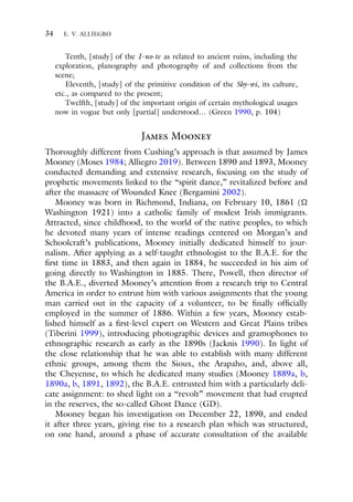 34 E. V. ALLIEGRO
Tenth, [study] of the I-no-te as related to ancient ruins, including the
exploration, planography and photography of and collections from the
scene;
Eleventh, [study] of the primitive condition of the Shy-wi, its culture,
etc., as compared to the present;
Twelfth, [study] of the important origin of certain mythological usages
now in vogue but only [partial] understood… (Green 1990, p. 104)
James Mooney
Thoroughly different from Cushing’s approach is that assumed by James
Mooney (Moses 1984; Alliegro 2019). Between 1890 and 1893, Mooney
conducted demanding and extensive research, focusing on the study of
prophetic movements linked to the “spirit dance,” revitalized before and
after the massacre of Wounded Knee (Bergamini 2002).
Mooney was born in Richmond, Indiana, on February 10, 1861 (
Washington 1921) into a catholic family of modest Irish immigrants.
Attracted, since childhood, to the world of the native peoples, to which
he devoted many years of intense readings centered on Morgan’s and
Schoolcraft’s publications, Mooney initially dedicated himself to jour-
nalism. After applying as a self-taught ethnologist to the B.A.E. for the
first time in 1883, and then again in 1884, he succeeded in his aim of
going directly to Washington in 1885. There, Powell, then director of
the B.A.E., diverted Mooney’s attention from a research trip to Central
America in order to entrust him with various assignments that the young
man carried out in the capacity of a volunteer, to be finally officially
employed in the summer of 1886. Within a few years, Mooney estab-
lished himself as a first-level expert on Western and Great Plains tribes
(Tiberini 1999), introducing photographic devices and gramophones to
ethnographic research as early as the 1890s (Jacknis 1990). In light of
the close relationship that he was able to establish with many different
ethnic groups, among them the Sioux, the Arapaho, and, above all,
the Cheyenne, to which he dedicated many studies (Mooney 1889a, b,
1890a, b, 1891, 1892), the B.A.E. entrusted him with a particularly deli-
cate assignment: to shed light on a “revolt” movement that had erupted
in the reserves, the so-called Ghost Dance (GD).
Mooney began his investigation on December 22, 1890, and ended
it after three years, giving rise to a research plan which was structured,
on one hand, around a phase of accurate consultation of the available
 