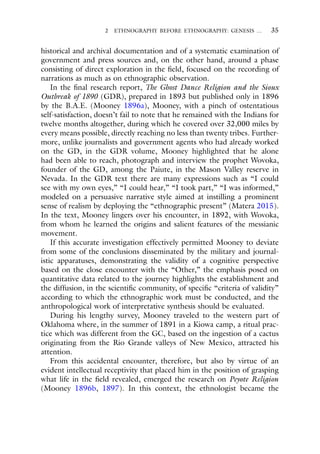 2 ETHNOGRAPHY BEFORE ETHNOGRAPHY: GENESIS … 35
historical and archival documentation and of a systematic examination of
government and press sources and, on the other hand, around a phase
consisting of direct exploration in the field, focused on the recording of
narrations as much as on ethnographic observation.
In the final research report, The Ghost Dance Religion and the Sioux
Outbreak of 1890 (GDR), prepared in 1893 but published only in 1896
by the B.A.E. (Mooney 1896a), Mooney, with a pinch of ostentatious
self-satisfaction, doesn’t fail to note that he remained with the Indians for
twelve months altogether, during which he covered over 32,000 miles by
every means possible, directly reaching no less than twenty tribes. Further-
more, unlike journalists and government agents who had already worked
on the GD, in the GDR volume, Mooney highlighted that he alone
had been able to reach, photograph and interview the prophet Wovoka,
founder of the GD, among the Paiute, in the Mason Valley reserve in
Nevada. In the GDR text there are many expressions such as “I could
see with my own eyes,” “I could hear,” “I took part,” “I was informed,”
modeled on a persuasive narrative style aimed at instilling a prominent
sense of realism by deploying the “ethnographic present” (Matera 2015).
In the text, Mooney lingers over his encounter, in 1892, with Wovoka,
from whom he learned the origins and salient features of the messianic
movement.
If this accurate investigation effectively permitted Mooney to deviate
from some of the conclusions disseminated by the military and journal-
istic apparatuses, demonstrating the validity of a cognitive perspective
based on the close encounter with the “Other,” the emphasis posed on
quantitative data related to the journey highlights the establishment and
the diffusion, in the scientific community, of specific “criteria of validity”
according to which the ethnographic work must be conducted, and the
anthropological work of interpretative synthesis should be evaluated.
During his lengthy survey, Mooney traveled to the western part of
Oklahoma where, in the summer of 1891 in a Kiowa camp, a ritual prac-
tice which was different from the GC, based on the ingestion of a cactus
originating from the Rio Grande valleys of New Mexico, attracted his
attention.
From this accidental encounter, therefore, but also by virtue of an
evident intellectual receptivity that placed him in the position of grasping
what life in the field revealed, emerged the research on Peyote Religion
(Mooney 1896b, 1897). In this context, the ethnologist became the
 