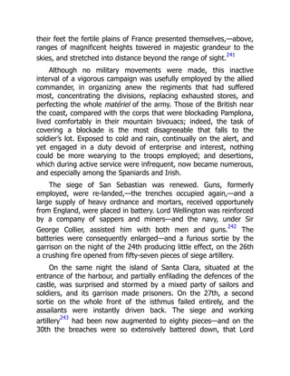 their feet the fertile plains of France presented themselves,—above,
ranges of magnificent heights towered in majestic grandeur to the
skies, and stretched into distance beyond the range of sight.
241
Although no military movements were made, this inactive
interval of a vigorous campaign was usefully employed by the allied
commander, in organizing anew the regiments that had suffered
most, concentrating the divisions, replacing exhausted stores, and
perfecting the whole matériel of the army. Those of the British near
the coast, compared with the corps that were blockading Pamplona,
lived comfortably in their mountain bivouacs; indeed, the task of
covering a blockade is the most disagreeable that falls to the
soldier’s lot. Exposed to cold and rain, continually on the alert, and
yet engaged in a duty devoid of enterprise and interest, nothing
could be more wearying to the troops employed; and desertions,
which during active service were infrequent, now became numerous,
and especially among the Spaniards and Irish.
The siege of San Sebastian was renewed. Guns, formerly
employed, were re-landed,—the trenches occupied again,—and a
large supply of heavy ordnance and mortars, received opportunely
from England, were placed in battery. Lord Wellington was reinforced
by a company of sappers and miners—and the navy, under Sir
George Collier, assisted him with both men and guns.
242
The
batteries were consequently enlarged—and a furious sortie by the
garrison on the night of the 24th producing little effect, on the 26th
a crushing fire opened from fifty-seven pieces of siege artillery.
On the same night the island of Santa Clara, situated at the
entrance of the harbour, and partially enfilading the defences of the
castle, was surprised and stormed by a mixed party of sailors and
soldiers, and its garrison made prisoners. On the 27th, a second
sortie on the whole front of the isthmus failed entirely, and the
assailants were instantly driven back. The siege and working
artillery
243
had been now augmented to eighty pieces—and on the
30th the breaches were so extensively battered down, that Lord
 