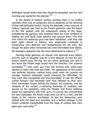 Wellington issued orders that they should be assaulted, and the next
morning was named for the attempt.
244
In the annals of modern warfare, perhaps there is no conflict
recorded which was so sanguinary and so desperate as the storming
of that well-defended breach. During the blockade, every resource of
military ingenuity was tried by the French governor—and the failure
of the first assault, with the subsequent raising of the siege,
emboldened the garrison, and rendered them the more confident of
holding out until Soult could advance and succour them. The time
from which the battering guns had been withdrawn, until they had
been again placed in battery, was assiduously employed in
constructing new defences and strengthening the old ones. But
though the place when reinvested was more formidable than before,
the besiegers appeared only the more determined to reduce it.
245
Morning broke gloomily—an intense mist obscured every object,
and the work of slaughter was for a time delayed. At nine the sea-
breeze cleared away the fog; the sun shone gloriously out—and in
two hours the forlorn hope issued from the trenches. The columns
succeeded,
246
—and every gun from the fortress that could bear,
opened on them with shot and shells. The appearance of the breach
was perfectly delusive; nothing living could reach the summit—no
courage, however desperate, could overcome the difficulties, for
they were alike unexpected and insurmountable. In vain the officers
rushed forward, and devotedly were they followed by their men.
From intrenched houses behind the breach, the traverses, and the
ramparts of the curtain, a withering discharge of musketry was
poured on the assailants, while the Mirador and Prince batteries
swept the approaches with their guns. To survive this concentrated
fire was impossible; the forlorn hope were cut off to a man, and the
heads of the columns annihilated. At last the debouches were
choked with the dead and wounded, and a further passage to the
breach rendered impracticable from the heap of corpses that were
piled upon each other.
247
 