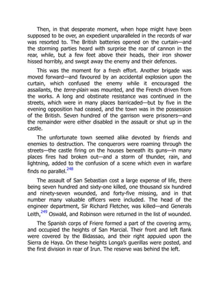 Then, in that desperate moment, when hope might have been
supposed to be over, an expedient unparalleled in the records of war
was resorted to. The British batteries opened on the curtain—and
the storming parties heard with surprise the roar of cannon in the
rear, while, but a few feet above their heads, their iron shower
hissed horribly, and swept away the enemy and their defences.
This was the moment for a fresh effort. Another brigade was
moved forward—and favoured by an accidental explosion upon the
curtain, which confused the enemy while it encouraged the
assailants, the terre-plain was mounted, and the French driven from
the works. A long and obstinate resistance was continued in the
streets, which were in many places barricaded—but by five in the
evening opposition had ceased, and the town was in the possession
of the British. Seven hundred of the garrison were prisoners—and
the remainder were either disabled in the assault or shut up in the
castle.
The unfortunate town seemed alike devoted by friends and
enemies to destruction. The conquerors were roaming through the
streets—the castle firing on the houses beneath its guns—in many
places fires had broken out—and a storm of thunder, rain, and
lightning, added to the confusion of a scene which even in warfare
finds no parallel.
248
The assault of San Sebastian cost a large expense of life, there
being seven hundred and sixty-one killed, one thousand six hundred
and ninety-seven wounded, and forty-five missing, and in that
number many valuable officers were included. The head of the
engineer department, Sir Richard Fletcher, was killed—and Generals
Leith,
249
Oswald, and Robinson were returned in the list of wounded.
The Spanish corps of Friere formed a part of the covering army,
and occupied the heights of San Marcial. Their front and left flank
were covered by the Bidassao, and their right appuied upon the
Sierra de Haya. On these heights Longa’s guerillas were posted, and
the first division in rear of Irun. The reserve was behind the left.
 