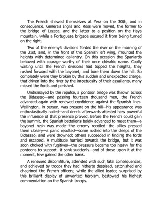 The French shewed themselves at Yera on the 30th, and in
consequence, Generals Inglis and Ross were moved, the former to
the bridge of Lezeca, and the latter to a position on the Haya
mountain, while a Portuguese brigade secured it from being turned
on the right.
Two of the enemy’s divisions forded the river on the morning of
the 31st, and, in the front of the Spanish left wing, mounted the
heights with determined gallantry. On this occasion the Spaniards
behaved with courage worthy of their once chivalric name. Coolly
waiting until the French divisions had topped the heights, they
rushed forward with the bayonet, and bore them down the hill. So
completely were they broken by this sudden and unexpected charge,
that driven into the river by the impetuosity of their assailants, many
missed the fords and perished.
Undismayed by the repulse, a pontoon bridge was thrown across
the Bidassao—and passing fourteen thousand men, the French
advanced again with renewed confidence against the Spanish lines.
Wellington, in person, was present on the hill—his appearance was
enthusiastically hailed—and deeds afterwards attested how powerful
the influence of that presence proved. Before the French could gain
the summit, the Spanish battalions boldly advanced to meet them—a
bayonet rush was made—the enemy recoiled—the allies pressed
them closely—a panic resulted—some rushed into the deeps of the
Bidassao, and were drowned; others succeeded in finding the fords
and escaped. A multitude hurried towards the bridge, but it was
soon choked with fugitives—the pressure became too heavy for the
pontoons to support—it sank suddenly—and of those upon it at the
moment, few gained the other bank.
A renewed discomfiture, attended with such fatal consequences,
and achieved by troops they had hitherto despised, astonished and
chagrined the French officers; while the allied leader, surprised by
this brilliant display of unwonted heroism, bestowed his highest
commendation on the Spanish troops.
 