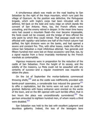 A simultaneous attack was made on the road leading to San
Sebastian by the right of the Haya mountain, which runs past the
village of Oyarzum. As the position was defective, the Portuguese
brigade, which with Inglis’s corps had been intrusted with its
defence, fell back on the bold and rocky ridge on which stands the
convent of San Antonio. Here, too, the French efforts were
unavailing, and the enemy retired in despair. In the mean time heavy
rains had caused a mountain flood—the river became impassable,
the fords could not be crossed, and the bridge of Vera offered the
only point by which they could retreat. That passage could not be
effected with rapidity—and before one half of the French column had
defiled, the light divisions were on the banks, and had opened a
severe and constant fire. This, with other losses, made the effort to
relieve San Sebastian a most infelicitous attempt. Two generals and
fifteen hundred men were lost on these occasions—and that, too, by
a signal repulse from a force invariably mentioned by the French
marshals as contemptible.
Vigorous measures were in preparation for the reduction of the
castle of San Sebastian. From the height of its escarp, and the
solidity of the masonry, La Mota could not be assaulted with any
certainty of success—and a regular investment was requisite to
obtain the place.
On the 1st of September the mortar-batteries commenced
throwing shells;
250
and as the castle was indifferently provided with
bomb-proof casemates, a considerable loss induced the governor
251
to offer a capitulation, but the terms were not such as could be
granted. Batteries with heavy ordnance were erected on the works
of the town, and on the 8th opened with such terrible effect, that in
two hours the place was unconditionally surrendered.
252
The
garrison amounted to eighteen hundred men, of whom nearly a third
were disabled.
253
San Sebastian was held to the last with excellent judgment and
dauntless gallantry. Indeed, the loss of the besiegers bore
 