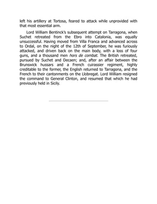 left his artillery at Tortosa, feared to attack while unprovided with
that most essential arm.
Lord William Bentinck’s subsequent attempt on Tarragona, when
Suchet retreated from the Ebro into Catalonia, was equally
unsuccessful. Having moved from Villa Franca and advanced across
to Ordal, on the night of the 12th of September, he was furiously
attacked, and driven back on the main body, with a loss of four
guns, and a thousand men hors de combat. The British retreated,
pursued by Suchet and Decaen; and, after an affair between the
Brunswick hussars and a French cuirassier regiment, highly
creditable to the former, the English returned to Tarragona, and the
French to their cantonments on the Llobregat. Lord William resigned
the command to General Clinton, and resumed that which he had
previously held in Sicily.
 