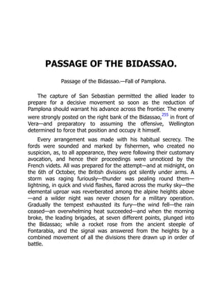 PASSAGE OF THE BIDASSAO.
Passage of the Bidassao.—Fall of Pamplona.
The capture of San Sebastian permitted the allied leader to
prepare for a decisive movement so soon as the reduction of
Pamplona should warrant his advance across the frontier. The enemy
were strongly posted on the right bank of the Bidassao,
255
in front of
Vera—and preparatory to assuming the offensive, Wellington
determined to force that position and occupy it himself.
Every arrangement was made with his habitual secrecy. The
fords were sounded and marked by fishermen, who created no
suspicion, as, to all appearance, they were following their customary
avocation, and hence their proceedings were unnoticed by the
French videts. All was prepared for the attempt—and at midnight, on
the 6th of October, the British divisions got silently under arms. A
storm was raging furiously—thunder was pealing round them—
lightning, in quick and vivid flashes, flared across the murky sky—the
elemental uproar was reverberated among the alpine heights above
—and a wilder night was never chosen for a military operation.
Gradually the tempest exhausted its fury—the wind fell—the rain
ceased—an overwhelming heat succeeded—and when the morning
broke, the leading brigades, at seven different points, plunged into
the Bidassao; while a rocket rose from the ancient steeple of
Fontarabia, and the signal was answered from the heights by a
combined movement of all the divisions there drawn up in order of
battle.
 