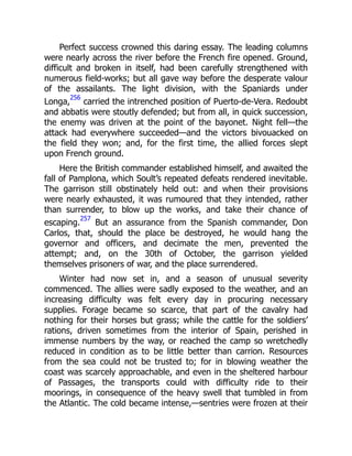 Perfect success crowned this daring essay. The leading columns
were nearly across the river before the French fire opened. Ground,
difficult and broken in itself, had been carefully strengthened with
numerous field-works; but all gave way before the desperate valour
of the assailants. The light division, with the Spaniards under
Longa,
256
carried the intrenched position of Puerto-de-Vera. Redoubt
and abbatis were stoutly defended; but from all, in quick succession,
the enemy was driven at the point of the bayonet. Night fell—the
attack had everywhere succeeded—and the victors bivouacked on
the field they won; and, for the first time, the allied forces slept
upon French ground.
Here the British commander established himself, and awaited the
fall of Pamplona, which Soult’s repeated defeats rendered inevitable.
The garrison still obstinately held out: and when their provisions
were nearly exhausted, it was rumoured that they intended, rather
than surrender, to blow up the works, and take their chance of
escaping.
257
But an assurance from the Spanish commander, Don
Carlos, that, should the place be destroyed, he would hang the
governor and officers, and decimate the men, prevented the
attempt; and, on the 30th of October, the garrison yielded
themselves prisoners of war, and the place surrendered.
Winter had now set in, and a season of unusual severity
commenced. The allies were sadly exposed to the weather, and an
increasing difficulty was felt every day in procuring necessary
supplies. Forage became so scarce, that part of the cavalry had
nothing for their horses but grass; while the cattle for the soldiers’
rations, driven sometimes from the interior of Spain, perished in
immense numbers by the way, or reached the camp so wretchedly
reduced in condition as to be little better than carrion. Resources
from the sea could not be trusted to; for in blowing weather the
coast was scarcely approachable, and even in the sheltered harbour
of Passages, the transports could with difficulty ride to their
moorings, in consequence of the heavy swell that tumbled in from
the Atlantic. The cold became intense,—sentries were frozen at their
 