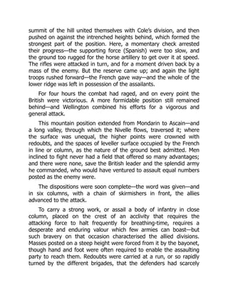 summit of the hill united themselves with Cole’s division, and then
pushed on against the intrenched heights behind, which formed the
strongest part of the position. Here, a momentary check arrested
their progress—the supporting force (Spanish) were too slow, and
the ground too rugged for the horse artillery to get over it at speed.
The rifles were attacked in turn, and for a moment driven back by a
mass of the enemy. But the reserve came up; and again the light
troops rushed forward—the French gave way—and the whole of the
lower ridge was left in possession of the assailants.
For four hours the combat had raged, and on every point the
British were victorious. A more formidable position still remained
behind—and Wellington combined his efforts for a vigorous and
general attack.
This mountain position extended from Mondarin to Ascain—and
a long valley, through which the Nivelle flows, traversed it; where
the surface was unequal, the higher points were crowned with
redoubts, and the spaces of leveller surface occupied by the French
in line or column, as the nature of the ground best admitted. Men
inclined to fight never had a field that offered so many advantages;
and there were none, save the British leader and the splendid army
he commanded, who would have ventured to assault equal numbers
posted as the enemy were.
The dispositions were soon complete—the word was given—and
in six columns, with a chain of skirmishers in front, the allies
advanced to the attack.
To carry a strong work, or assail a body of infantry in close
column, placed on the crest of an acclivity that requires the
attacking force to halt frequently for breathing-time, requires a
desperate and enduring valour which few armies can boast—but
such bravery on that occasion characterised the allied divisions.
Masses posted on a steep height were forced from it by the bayonet,
though hand and foot were often required to enable the assaulting
party to reach them. Redoubts were carried at a run, or so rapidly
turned by the different brigades, that the defenders had scarcely
 