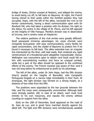 bridge of boats, Clinton crossed at Nostariz, and obliged the enemy,
to avoid being cut off, to fall back on Bayonne. At night, the French
having retired to their posts within the fortified position they had
occupied, Hope, with the left of the allies, recrossed the river to his
former cantonments, having a direct communication open with Sir
Rowland Hill, who had taken a position with his division, his right on
the Adour, his centre in the village of St. Pierre, and his left appuied
on the heights of Ville Franque. Morillo’s division was in observation
at Urcuray, and a cavalry corps at Hasparren.
The relative positions of the rival armies were greatly different.
Soult possessed immense advantages; his corps d’armée were
compactly bivouacked, with easy communications, every facility for
rapid concentration, and the citadel of Bayonne to protect him if he
found it necessary to fall back. The allies extended over an irregular
line intersected by the Nive, with bad roads, that rendered any rapid
reinforcement of a threatened point altogether impracticable. Hence,
Wellington was everywhere open to attack—and Soult could fall on
him with overwhelming numbers and force an unequal combat,
while but a part of the allies should be opposed to the combined
efforts of the enemy. The French marshal was aware of this—and it
was not long before he endeavoured to profit by his advantage.
The left of the allies, under Sir John Hope, had the fifth division
(Hay’s) posted on the heights of Barouillet, with Campbell’s
Portuguese brigade on a narrow ridge immediately in their front. At
Arrangues, the light division was formed on a strong height, at a
distance of two miles from the fifth.
The positions were separated by the low grounds between the
hills, and the corps were consequently unconnected. Although both
were strongly posted, still, in case of an attack, each must trust
entirely to his own resources, and repulse the enemy without
counting on support from the other.
Early on the 10th of December, Soult appeared on the road of
St. Jean de Luz, and in great force marched directly against the
allied left. The light and fifth divisions were simultaneously assailed
 