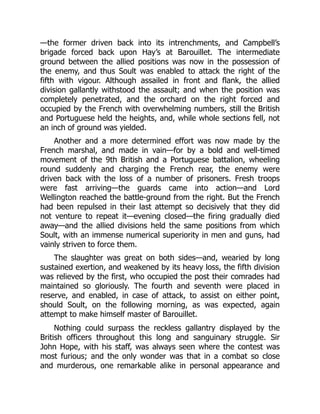 —the former driven back into its intrenchments, and Campbell’s
brigade forced back upon Hay’s at Barouillet. The intermediate
ground between the allied positions was now in the possession of
the enemy, and thus Soult was enabled to attack the right of the
fifth with vigour. Although assailed in front and flank, the allied
division gallantly withstood the assault; and when the position was
completely penetrated, and the orchard on the right forced and
occupied by the French with overwhelming numbers, still the British
and Portuguese held the heights, and, while whole sections fell, not
an inch of ground was yielded.
Another and a more determined effort was now made by the
French marshal, and made in vain—for by a bold and well-timed
movement of the 9th British and a Portuguese battalion, wheeling
round suddenly and charging the French rear, the enemy were
driven back with the loss of a number of prisoners. Fresh troops
were fast arriving—the guards came into action—and Lord
Wellington reached the battle-ground from the right. But the French
had been repulsed in their last attempt so decisively that they did
not venture to repeat it—evening closed—the firing gradually died
away—and the allied divisions held the same positions from which
Soult, with an immense numerical superiority in men and guns, had
vainly striven to force them.
The slaughter was great on both sides—and, wearied by long
sustained exertion, and weakened by its heavy loss, the fifth division
was relieved by the first, who occupied the post their comrades had
maintained so gloriously. The fourth and seventh were placed in
reserve, and enabled, in case of attack, to assist on either point,
should Soult, on the following morning, as was expected, again
attempt to make himself master of Barouillet.
Nothing could surpass the reckless gallantry displayed by the
British officers throughout this long and sanguinary struggle. Sir
John Hope, with his staff, was always seen where the contest was
most furious; and the only wonder was that in a combat so close
and murderous, one remarkable alike in personal appearance and
 