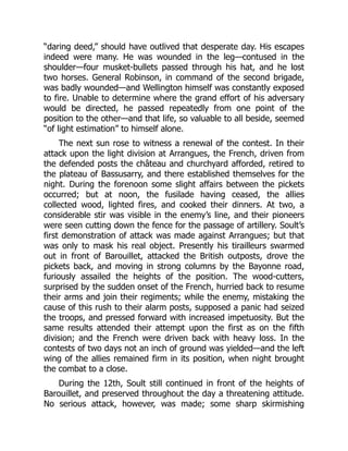 “daring deed,” should have outlived that desperate day. His escapes
indeed were many. He was wounded in the leg—contused in the
shoulder—four musket-bullets passed through his hat, and he lost
two horses. General Robinson, in command of the second brigade,
was badly wounded—and Wellington himself was constantly exposed
to fire. Unable to determine where the grand effort of his adversary
would be directed, he passed repeatedly from one point of the
position to the other—and that life, so valuable to all beside, seemed
“of light estimation” to himself alone.
The next sun rose to witness a renewal of the contest. In their
attack upon the light division at Arrangues, the French, driven from
the defended posts the château and churchyard afforded, retired to
the plateau of Bassusarry, and there established themselves for the
night. During the forenoon some slight affairs between the pickets
occurred; but at noon, the fusilade having ceased, the allies
collected wood, lighted fires, and cooked their dinners. At two, a
considerable stir was visible in the enemy’s line, and their pioneers
were seen cutting down the fence for the passage of artillery. Soult’s
first demonstration of attack was made against Arrangues; but that
was only to mask his real object. Presently his tirailleurs swarmed
out in front of Barouillet, attacked the British outposts, drove the
pickets back, and moving in strong columns by the Bayonne road,
furiously assailed the heights of the position. The wood-cutters,
surprised by the sudden onset of the French, hurried back to resume
their arms and join their regiments; while the enemy, mistaking the
cause of this rush to their alarm posts, supposed a panic had seized
the troops, and pressed forward with increased impetuosity. But the
same results attended their attempt upon the first as on the fifth
division; and the French were driven back with heavy loss. In the
contests of two days not an inch of ground was yielded—and the left
wing of the allies remained firm in its position, when night brought
the combat to a close.
During the 12th, Soult still continued in front of the heights of
Barouillet, and preserved throughout the day a threatening attitude.
No serious attack, however, was made; some sharp skirmishing
 