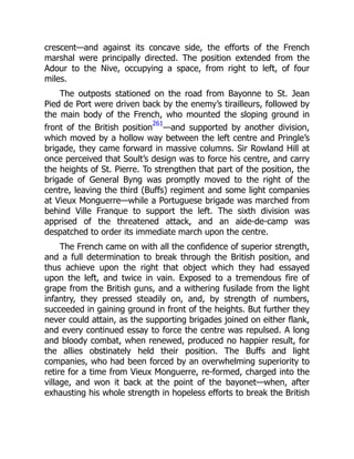 crescent—and against its concave side, the efforts of the French
marshal were principally directed. The position extended from the
Adour to the Nive, occupying a space, from right to left, of four
miles.
The outposts stationed on the road from Bayonne to St. Jean
Pied de Port were driven back by the enemy’s tirailleurs, followed by
the main body of the French, who mounted the sloping ground in
front of the British position
261
—and supported by another division,
which moved by a hollow way between the left centre and Pringle’s
brigade, they came forward in massive columns. Sir Rowland Hill at
once perceived that Soult’s design was to force his centre, and carry
the heights of St. Pierre. To strengthen that part of the position, the
brigade of General Byng was promptly moved to the right of the
centre, leaving the third (Buffs) regiment and some light companies
at Vieux Monguerre—while a Portuguese brigade was marched from
behind Ville Franque to support the left. The sixth division was
apprised of the threatened attack, and an aide-de-camp was
despatched to order its immediate march upon the centre.
The French came on with all the confidence of superior strength,
and a full determination to break through the British position, and
thus achieve upon the right that object which they had essayed
upon the left, and twice in vain. Exposed to a tremendous fire of
grape from the British guns, and a withering fusilade from the light
infantry, they pressed steadily on, and, by strength of numbers,
succeeded in gaining ground in front of the heights. But further they
never could attain, as the supporting brigades joined on either flank,
and every continued essay to force the centre was repulsed. A long
and bloody combat, when renewed, produced no happier result, for
the allies obstinately held their position. The Buffs and light
companies, who had been forced by an overwhelming superiority to
retire for a time from Vieux Monguerre, re-formed, charged into the
village, and won it back at the point of the bayonet—when, after
exhausting his whole strength in hopeless efforts to break the British
 