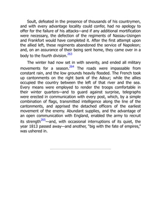 Soult, defeated in the presence of thousands of his countrymen,
and with every advantage locality could confer, had no apology to
offer for the failure of his attacks—and if any additional mortification
were necessary, the defection of the regiments of Nassau-Usingen
and Frankfort would have completed it. After the first attempt upon
the allied left, these regiments abandoned the service of Napoleon;
and, on an assurance of their being sent home, they came over in a
body to the fourth division.
263
The winter had now set in with severity, and ended all military
movements for a season.
264
The roads were impassable from
constant rain, and the low grounds heavily flooded. The French took
up cantonments on the right bank of the Adour; while the allies
occupied the country between the left of that river and the sea.
Every means were employed to render the troops comfortable in
their winter quarters—and to guard against surprise, telegraphs
were erected in communication with every post, which, by a simple
combination of flags, transmitted intelligence along the line of the
cantonments, and apprised the detached officers of the earliest
movement of the enemy. Abundant supplies, and the advantage of
an open communication with England, enabled the army to recruit
its strength
265
—and, with occasional interruptions of its quiet, the
year 1813 passed away—and another, “big with the fate of empires,”
was ushered in.
 