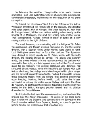 In February the weather changed—the cross roads became
practicable—and Lord Wellington with his characteristic promptness,
commenced preparatory movements for the execution of his grand
conception.
To distract the attention of Soult from the defence of the Adour,
Wellington threatened the French left on the Bidouse, and directed
Hill’s corps against that of Harispe. The latter, leaving St. Jean Pied
de Port garrisoned, fell back on Hellete; retiring subsequently on the
heights of La Montagne, and next day uniting with another corps.
Thus strengthened, Harispe formed in order of battle on a very
strong position to the right of Garris.
The road, however, communicating with the bridge of St. Palais
was uncovered—and though evening had come on, and the second
division, with a Spanish corps under Morillo, were alone in hand,
Lord Wellington determined to force the position. The Spaniards
were desired to march rapidly on St. Palais, while, with Stewart’s
division, the heights should be carried. The attack was gallantly
made, the enemy offered a brave resistance,—but the position was
stormed in fine style, and held against every effort the French could
make for its recovery. The contest continued until darkness had
shrouded distant objects, while the battalions still fought with such
furious obstinacy, that volleys were interchanged within pistol range,
and the bayonet frequently resorted to. Finding it impossible to force
those enduring troops from the ground they seemed determined
upon keeping, Harispe, before Morillo could seize the bridge,
succeeded in retiring his beaten corps. Falling back upon the Gave
de Mauleon, he destroyed the bridge of Navarette; but the river was
forded by the British, Harispe’s position forced, and his division
driven behind Gave d’Oleron.
Soult instantly destroyed the communications, and rendered the
bridges over the Adour impassable. The centre of the allies being
now in force on the Bidouse, and concentrating on Sauveterre, the
French marshal retired from Bayonne, leaving a powerful garrison
behind him for the protection of that important city.
 