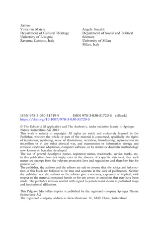 Editors
Vincenzo Matera
Department of Cultural Heritage
University of Bologna
Ravenna Campus, Italy
Angela Biscaldi
Department of Social and Political
Sciences
University of Milan
Milan, Italy
ISBN 978-3-030-51719-9 ISBN 978-3-030-51720-5 (eBook)
https://doi.org/10.1007/978-3-030-51720-5
© The Editor(s) (if applicable) and The Author(s), under exclusive license to Springer
Nature Switzerland AG 2021
This work is subject to copyright. All rights are solely and exclusively licensed by the
Publisher, whether the whole or part of the material is concerned, specifically the rights
of translation, reprinting, reuse of illustrations, recitation, broadcasting, reproduction on
microfilms or in any other physical way, and transmission or information storage and
retrieval, electronic adaptation, computer software, or by similar or dissimilar methodology
now known or hereafter developed.
The use of general descriptive names, registered names, trademarks, service marks, etc.
in this publication does not imply, even in the absence of a specific statement, that such
names are exempt from the relevant protective laws and regulations and therefore free for
general use.
The publisher, the authors and the editors are safe to assume that the advice and informa-
tion in this book are believed to be true and accurate at the date of publication. Neither
the publisher nor the authors or the editors give a warranty, expressed or implied, with
respect to the material contained herein or for any errors or omissions that may have been
made. The publisher remains neutral with regard to jurisdictional claims in published maps
and institutional affiliations.
This Palgrave Macmillan imprint is published by the registered company Springer Nature
Switzerland AG
The registered company address is: Gewerbestrasse 11, 6330 Cham, Switzerland
 