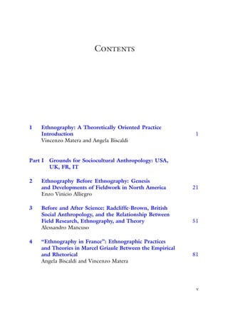 Contents
1 Ethnography: A Theoretically Oriented Practice
Introduction 1
Vincenzo Matera and Angela Biscaldi
Part I Grounds for Sociocultural Anthropology: USA,
UK, FR, IT
2 Ethnography Before Ethnography: Genesis
and Developments of Fieldwork in North America 21
Enzo Vinicio Alliegro
3 Before and After Science: Radcliffe-Brown, British
Social Anthropology, and the Relationship Between
Field Research, Ethnography, and Theory 51
Alessandro Mancuso
4 “Ethnography in France”: Ethnographic Practices
and Theories in Marcel Griaule Between the Empirical
and Rhetorical 81
Angela Biscaldi and Vincenzo Matera
v
 