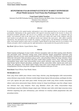 HypotesisPasarEfisien...
Yenni Samri Juliati Nasution
	
JURNAL PERSPEKTIF EKONOMI DARUSSALAM
Volume 1Nomor1, Maret 2015
ISSN. 2502-6976	
25	
HYPOTHESIS PASAR EFISIEN/EFFICIENT MARKET HYPOTHESIS
(Pasal Modal menurut Teori Fama dan Pandangan Islam)
Yenni Samri Juliati Nasution
Sekretaris Prodi DIII Perbankan Syariah, Fakutas Ekonomi dan Bisnis Islam, Universitas Islam Negeri
Sumatera Utara, Indonesia
Email: hajjahyen@gmail.com
Abstract
In trading activity in the capital market, information is one of the important factors to be known by market
participants. Information on the capital market with regard to decisions made by the investor to choose the
investment portfolio efficiently. The success of a company seen from the full value. at companies that go
public, seen enterprise value of the share price. The stock price reflects the value of the company when the
stock market in an efficient state. An efficient market may indicate that stock price fully reflect available
information, this information may include the company’s annual reports, the distribution of dividends, stock
splits, stock market analysts report and so on Islamic Capital Market in the frame must be in accordance with
Islamic principles which certainly puts the right information so that member for the good of the investors.
Key Word: Efficient Market, Capital Market, Share.
Abstrak
Dalam kegiatan perdagangan di pasar modal, informasi merupakan salah satu faktor penting untuk diketahui
oleh para pelaku pasar. Informasi tentang pasar modal berkaitan dengan pengambilan keputusan yang
dilakukan oleh para investor untuk memilih portofolio investasi yang efisien. Keberhasilan suatu perusahaan
dilihat dari nilai penuh. Pada perusahaan yang go public, nilai perusahaan dilihat dari harga sahamnya. Harga
saham mencerminkan nilai perusahaan bila pasar modal dalam keadaan efisien. Pasar yang efisien dapat
menunjukkan harga saham yang mencerminkan secara penuh informasi yang tersedia, informasi tersebut
dapat berupa laporan tahunan perusahaan, pembagian deviden, pemecahan saham, laporan para analis pasar
modal, dan sebagainya. Pasar Modal dalam bingkai Islam harus sesuai dengan prinsip syariah yang pasti
mengedepankan informasi yang benar sehingga member kebaikan untuk para investor.
Kata Kunci: Pasar Effisien, Pasar Modal, Saham.
PENDAHULUAN
Pasar yang efisien adalah pasar dimana semua harga sekuritas yang diperdagangkan telah mencerminkan
semua informasi yang tersedia. Informasi tersebut dapat berupa laporan laba perusahaan, pembagian deviden,
stock split, laporan dari para analis pasar modal. Konsep pasar modal yang efisien tersebut menyiratkan
adanya suatu proses penyesuaian harga sekuritas menuju ke harga keseimbangan yang baru sebagai respon
atas informasi baru yang sempurna. Pasar yang dikatakan efisien jika waktu menyesuaikan harga
keseimbangan yang baru dilakukan dengan sangat cepat. Seberapa cepat waktu untuk dapat menyerap semua
informasi tergantung dari jenis informasinya, jenis informasi ini misalnya adalah pengumuman laba oleh
perusahaan emiten.
 