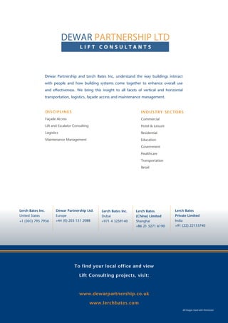 To find your local office and view
Façade Access projects, visit:
www.lerchbates.com
Lerch Bates Inc.
United States
+1 (303) 795 7956
Lerch Bates Limited 	
Europe
+44 (0) 1483 215215
Lerch Bates Private Limited
India
+91 (22) 22153740
Dewar Partnership and Lerch Bates Inc. understand the way buildings interact
with people and how building systems come together to enhance overall use
and effectiveness. We bring this insight to all facets of vertical and horizontal
transportation, logistics, façade access and maintenance management.
DISCIPLINES
Façade Access
Lift and Escalator Consulting
Logistics
Maintenance Management
INDUSTRY SECTORS
Commercial
Hotel & Leisure
Residential
Education
Government
Healthcare
Transportation
Retail
All Images Used with Permission
To find your local office and view
Lift Consulting projects, visit:
www.dewarpartnership.co.uk
www.lerchbates.com
All Images Used with Permission
Lerch Bates Inc.
United States
+1 (303) 795 7956
Dewar Partnership Ltd.
Europe
+44 (0) 203 151 2088
Lerch Bates
Private Limited
India
+91 (22) 22153740
Lerch Bates
(China) Limited
Shanghai
+86 21 5271 6190
Lerch Bates Inc.
Dubai
+971 4 3259140
L I F T C O N S U L T A N T S
DEWAR PARTNERSHIP LTD
 