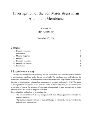   1	
  
Investigation of the von Mises stress in an
Aluminum Membrane
Yixuan Jia
PID: A53105334
December 1st
, 2015
Contents
1.   Executive summary 1
2.   Introduction 2
3.   Material properties 2
4.   Geometry 2
5.   Boundary conditions 3
6.   Detailed calculations 4
7.   Conclusions 8
1 Executive summary
The objective was to calculate accurately the von Mises stress, as a measure of stress intensity,
in an Aluminum membrane under thermal stress loads. The membrane was modeled using the
plane stress idealization. The membrane is constrained to the zero displacement in the normal
direction to the circular arc edges and the temperature is increased uniformly by 20°C. The region
of the highest von Mises stress shows up at the center of the arc edge, thus, we choose this point
as our point of interest. The sequence of computed solutions could be used to extrapolate to obtain
estimates of the true values at the point of interest.
The results of the study allow us to conclude that:
•   The imcompatible mode 6 node triangular mesh from Abaqus performs well under the
studied conditions;
•   The Richardson extrapolation is a valuable technique to estimate the true answers from the
finite element computations.
 