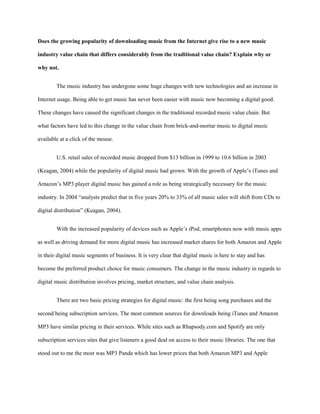Does the growing popularity of downloading music from the Internet give rise to a new music
industry value chain that differs considerably from the traditional value chain? Explain why or
why not.
The music industry has undergone some huge changes with new technologies and an increase in
Internet usage. Being able to get music has never been easier with music now becoming a digital good.
These changes have caused the significant changes in the traditional recorded music value chain. But
what factors have led to this change in the value chain from brick-and-mortar music to digital music
available at a click of the mouse.
U.S. retail sales of recorded music dropped from $13 billion in 1999 to 10.6 billion in 2003
(Keagan, 2004) while the popularity of digital music had grown. With the growth of Apple’s iTunes and
Amazon’s MP3 player digital music has gained a role as being strategically necessary for the music
industry. In 2004 “analysts predict that in five years 20% to 33% of all music sales will shift from CDs to
digital distribution” (Keagan, 2004).
With the increased popularity of devices such as Apple’s iPod, smartphones now with music apps
as well as driving demand for more digital music has increased market shares for both Amazon and Apple
in their digital music segments of business. It is very clear that digital music is here to stay and has
become the preferred product choice for music consumers. The change in the music industry in regards to
digital music distribution involves pricing, market structure, and value chain analysis.
There are two basic pricing strategies for digital music: the first being song purchases and the
second being subscription services. The most common sources for downloads being iTunes and Amazon
MP3 have similar pricing in their services. While sites such as Rhapsody.com and Spotify are only
subscription services sites that give listeners a good deal on access to their music libraries. The one that
stood out to me the most was MP3 Panda which has lower prices that both Amazon MP3 and Apple
 