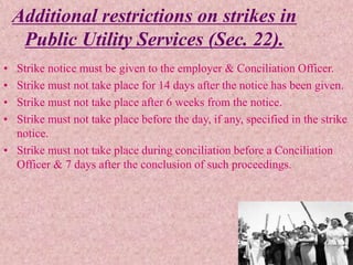 Additional restrictions on strikes in
Public Utility Services (Sec. 22).
• Strike notice must be given to the employer & Conciliation Officer.
• Strike must not take place for 14 days after the notice has been given.
• Strike must not take place after 6 weeks from the notice.
• Strike must not take place before the day, if any, specified in the strike
notice.
• Strike must not take place during conciliation before a Conciliation
Officer & 7 days after the conclusion of such proceedings.
 
