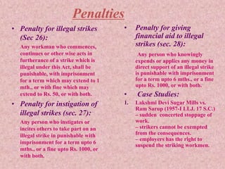 Penalties
• Penalty for illegal strikes
(Sec 26):
Any workman who commences,
continues or other wise acts in
furtherance of a strike which is
illegal under this Act, shall be
punishable, with imprisonment
for a term which may extend to 1
mth., or with fine which may
extend to Rs. 50, or with both.
• Penalty for instigation of
illegal strikes (sec. 27):
Any person who instigates or
incites others to take part on an
illegal strike in punishable with
imprisonment for a term upto 6
mths., or a fine upto Rs. 1000, or
with both.
• Penalty for giving
financial aid to illegal
strikes (sec. 28):
Any person who knowingly
expends or applies any money in
direct support of an illegal strike
is punishable with imprisonment
for a term upto 6 mths., or a fine
upto Rs. 1000, or with both.
• Case Studies:
1. Lakshmi Devi Sugar Mills vs.
Ram Sarup (1957-I LLJ. 17 S.C.)
– sudden concerted stoppage of
work.
– strikers cannot be exempted
from the consequences.
– employers has the right to
suspend the striking workmen.
 