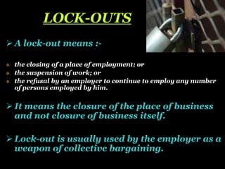 LOCK-OUTS
 A lock-out means :-
 the closing of a place of employment; or
 the suspension of work; or
 the refusal by an employer to continue to employ any number
of persons employed by him.
 It means the closure of the place of business
and not closure of business itself.
 Lock-out is usually used by the employer as a
weapon of collective bargaining.
 