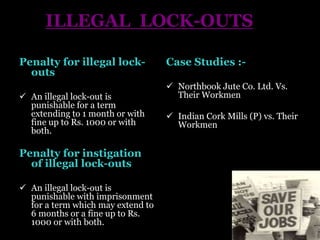 ILLEGAL LOCK-OUTS
Penalty for illegal lock-
outs
 An illegal lock-out is
punishable for a term
extending to 1 month or with
fine up to Rs. 1000 or with
both.
Penalty for instigation
of illegal lock-outs
 An illegal lock-out is
punishable with imprisonment
for a term which may extend to
6 months or a fine up to Rs.
1000 or with both.
Case Studies :-
 Northbook Jute Co. Ltd. Vs.
Their Workmen
 Indian Cork Mills (P) vs. Their
Workmen
 