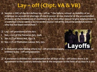 Lay – off (Chpt. VA & VB)
 Section 2 (KK) of the Act defines lay – off as “ the failure, refusal or inability of an
employer on account of shortage of coal & power or raw material or the accumulation
of stocks or the breakdown of machinery or for any other reason to give employment to
a workmen whose name is borne on the muster roll of his industrial establishment &
who has not been retrenched.”
 Lay – off provisions of the Act:
i. Sec, 2 (m) of the Factories Act, 1948.
ii. Sec. 2 (i) of Mines Act, 1952. &
iii. Sec. 2 (f) of Plantation Labour Act, 1951.
 In Industrial undertaking where lay – off provisions apply, only those workmen will be
entitled to lay – off compensation.
 A workmen is entitled for compensation for all days of lay – off unless there is an
agreement to the contrary between him & the employer to the limit of 45 days in a year.
 