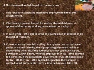  No compensation shall be paid to the workmen:
i. If he refuses to accept any alternative employment in the same
establishment.
ii. If he does not present himself for work at the establishment at
appointed time during working hours atleast once a day.
iii. If such laying – off is due to strike or slowing down of production on
the part of workmen.
 If a workmen has been laid – off by his employer due to shortage of
power or natural calamity, the appropriate government makes an
enquiry if he thinks fit. If the authority does not communicate the
permission within 2 mths. With the employer then lay – off is deemed
to be granted. If the appropriate government refuses the permission
for lay – off, then lay – off is deemed illegal, then the workmen is
entitled for all the benefits from the time he has been laid – off.
 