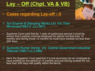 Lay – Off (Chpt. VA & VB)
• Cases regarding Lay-off :-3
1. Sur Enamel & Stamping Works Ltd. V/s Their
Workman(1963-II LLJ 367):
• Supreme Court said that for 1 year of continuous service it must be
shown that a person must be employed for period not less than 12
months and during those 12 months he must have worked not less than
240 days.
2. Surendra Kumar Verma V/s Central Government industrial
Tribunal (1981-I LLJ.386):
• Here the Supreme Court said that it is not necessary for an employee to
have worked for the period of 12 months and just having worked for not
less than 240 days will qualify within the terms.
 