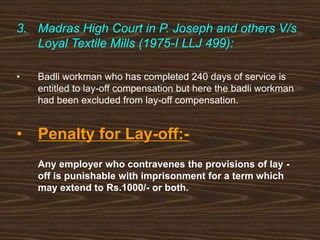 3. Madras High Court in P. Joseph and others V/s
Loyal Textile Mills (1975-I LLJ 499):
• Badli workman who has completed 240 days of service is
entitled to lay-off compensation but here the badli workman
had been excluded from lay-off compensation.
• Penalty for Lay-off:-
Any employer who contravenes the provisions of lay -
off is punishable with imprisonment for a term which
may extend to Rs.1000/- or both.
 
