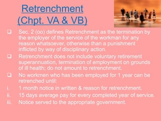 Retrenchment
(Chpt. VA & VB)
 Sec. 2 (oo) defines Retrenchment as the termination by
the employer of the service of the workman for any
reason whatsoever, otherwise than a punishment
inflicted by way of disciplinary action.
 Retrenchment does not include voluntary retirement
superannuation, termination of employment on grounds
of ill health; do not amount to retrenchment.
 No workmen who has been employed for 1 year can be
retrenched until:
i. 1 month notice in written & reason for retrenchment.
ii. 15 days average pay for every completed year of service.
iii. Notice served to the appropriate government.
 