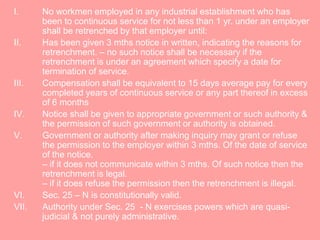 I. No workmen employed in any industrial establishment who has
been to continuous service for not less than 1 yr. under an employer
shall be retrenched by that employer until:
II. Has been given 3 mths notice in written, indicating the reasons for
retrenchment. – no such notice shall be necessary if the
retrenchment is under an agreement which specify a date for
termination of service.
III. Compensation shall be equivalent to 15 days average pay for every
completed years of continuous service or any part thereof in excess
of 6 months
IV. Notice shall be given to appropriate government or such authority &
the permission of such government or authority is obtained.
V. Government or authority after making inquiry may grant or refuse
the permission to the employer within 3 mths. Of the date of service
of the notice.
– if it does not communicate within 3 mths. Of such notice then the
retrenchment is legal.
– if it does refuse the permission then the retrenchment is illegal.
VI. Sec. 25 – N is constitutionally valid.
VII. Authority under Sec. 25 - N exercises powers which are quasi-
judicial & not purely administrative.
 