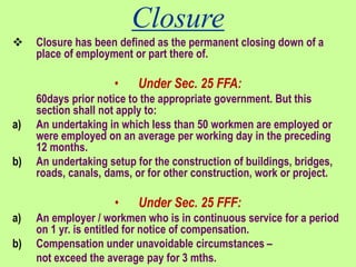 Closure
 Closure has been defined as the permanent closing down of a
place of employment or part there of.
• Under Sec. 25 FFA:
60days prior notice to the appropriate government. But this
section shall not apply to:
a) An undertaking in which less than 50 workmen are employed or
were employed on an average per working day in the preceding
12 months.
b) An undertaking setup for the construction of buildings, bridges,
roads, canals, dams, or for other construction, work or project.
• Under Sec. 25 FFF:
a) An employer / workmen who is in continuous service for a period
on 1 yr. is entitled for notice of compensation.
b) Compensation under unavoidable circumstances –
not exceed the average pay for 3 mths.
 
