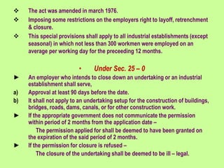 The act was amended in march 1976.
 Imposing some restrictions on the employers right to layoff, retrenchment
& closure.
 This special provisions shall apply to all industrial establishments (except
seasonal) in which not less than 300 workmen were employed on an
average per working day for the preceeding 12 months.
• Under Sec. 25 – 0
► An employer who intends to close down an undertaking or an industrial
establishment shall serve,
a) Approval at least 90 days before the date.
b) It shall not apply to an undertaking setup for the construction of buildings,
bridges, roads, dams, canals, or for other construction work.
► If the appropriate government does not communicate the permission
within period of 2 months from the application date –
The permission applied for shall be deemed to have been granted on
the expiration of the said period of 2 months.
► If the permission for closure is refused –
The closure of the undertaking shall be deemed to be ill – legal.
 