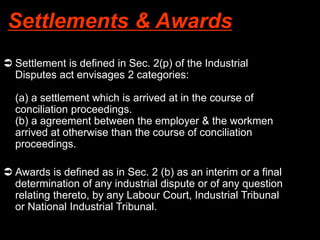 Settlements & Awards
 Settlement is defined in Sec. 2(p) of the Industrial
Disputes act envisages 2 categories:
(a) a settlement which is arrived at in the course of
conciliation proceedings.
(b) a agreement between the employer & the workmen
arrived at otherwise than the course of conciliation
proceedings.
 Awards is defined as in Sec. 2 (b) as an interim or a final
determination of any industrial dispute or of any question
relating thereto, by any Labour Court, Industrial Tribunal
or National Industrial Tribunal.
 